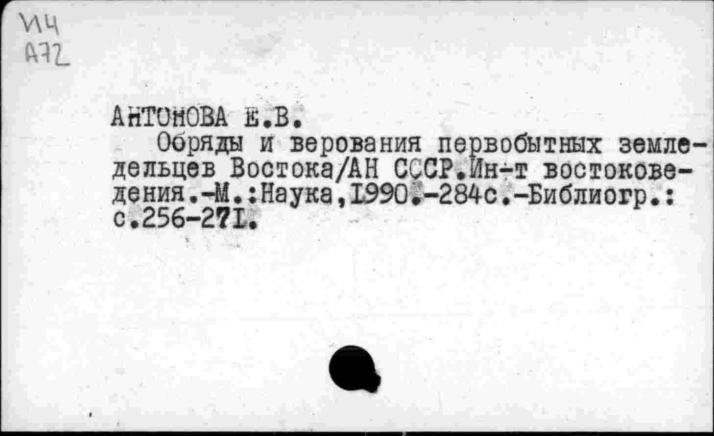 ﻿У\Ц мг.
АНТОНОВА Е.В.
Обряды и верования первобытных земледельцев Востока/АН СССР.Ин-т востоковеде ния.-М.: Наука ,1990.-284с.-Библиогр.: с.256-271.